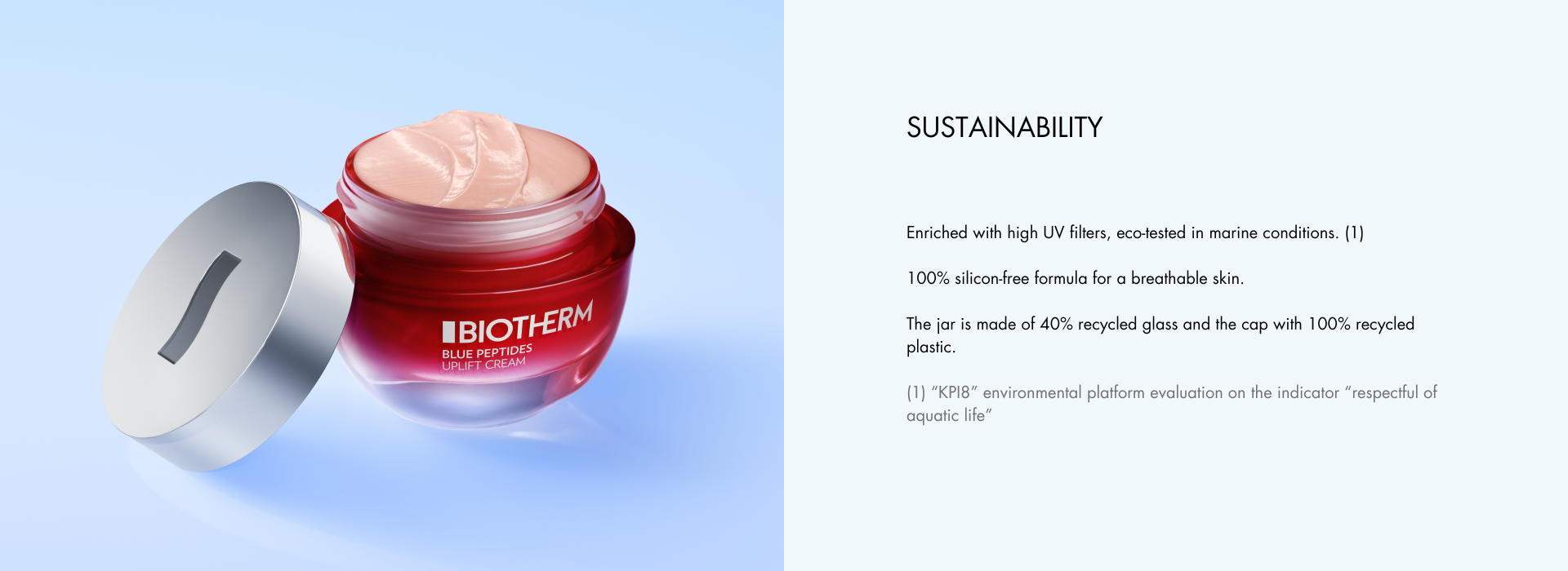 Enriched with high UV filters, eco-tested in marine conditions. (1) 100% silicon-free formula for a breathable skin. The jar is made of 40% recycled glass and the cap with 100% recycled plastic. (1) “KPI8” environmental platform evaluation on the indicator “respectful of aquatic life”