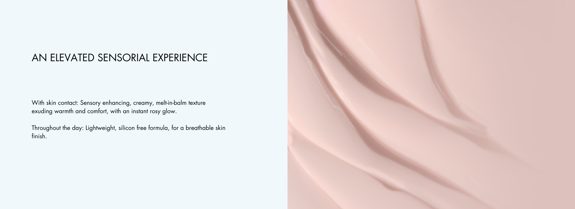 .With skin contact: Sensory enhancing, creamy, melt-in-balm texture exuding warmth and comfort, with an instant rosy glow. Throughout the day: Lightweight, silicon free formula, for a breathable skin finish.